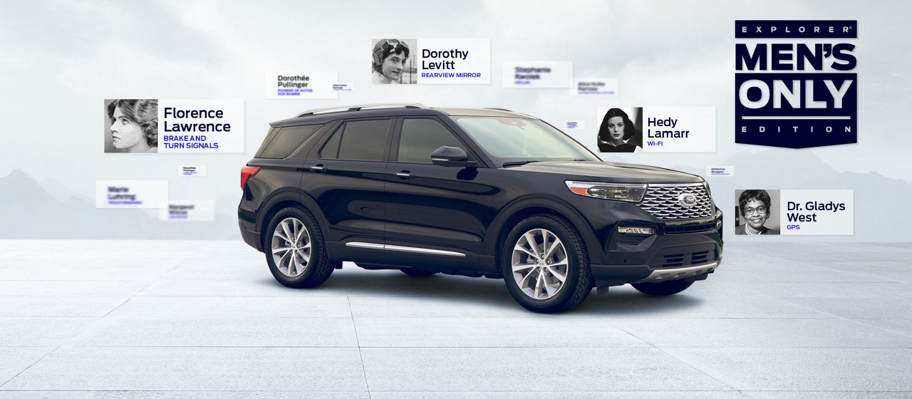 Black Ford Explorer®  SUV Men’s Only Edition shown with faded mountains and clouds behind it. A blue logo saying Explorer Men’s Only Edition is on the right side of the page. Small photos of women auto innovators and the names of their contributions float around the SUV: Florence Lawrence, brake and turn signals, Dr. Gladys West, modern GPS, Dorothy Levitt, rearview mirror, Hedy Lamarr ,Wi-Fi